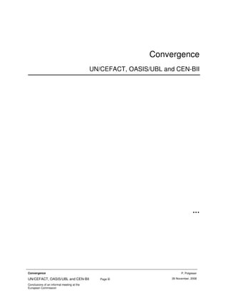 Convergence
                                            UN/CEFACT, OASIS/UBL and CEN-BII




                                                                                 …




Convergence                                                              P. Potgieser
                                                                   26 November, 2008
UN/CEFACT, OASIS/UBL and CEN-BII               Page iii
Conclusions of an informal meeting at the
European Commission
 