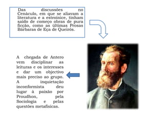 Das         discussões          no
Cenáculo, em que se aliavam a
literatura e a estroinice, tinham
saído de começo obras de pura
ficção, como as últimas Prosas
Bárbaras de Eça de Queirós.




A chegada de Antero
vem     disciplinar    as
leituras e os interesses
e dar um objectivo
mais preciso ao grupo.
A            inquietação
inconformista        deu
lugar à paixão por
Proudhon,            pela
Sociologia     e    pelas
questões metafísicas.
 