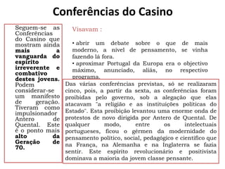 Conferências do Casino
Seguem-se as        Visavam :
Conferências
do Casino que
mostram ainda        • abrir um debate sobre o que de mais
mais          a      moderno, a nível de pensamento, se vinha
vanguarda do         fazendo lá fora.
espírito             • aproximar Portugal da Europa era o objectivo
irreverente e        máximo, anunciado, aliás, no respectivo
combativo
destes jovens.       programa.
Podem             Das várias conferências previstas, só se realizaram
considerar-se     cinco, pois, a partir da sexta, as conferências foram
um manifesto      proibidas pelo governo, sob a alegação que elas
de     geração.   atacavam "a religião e as instituições políticas do
Tiveram como
impulsionador     Estado". Esta proibição levantou uma enorme onda de
Antero       de   protestos de novo dirigida por Antero de Quental. De
Quental. Este     qualquer       modo,      entre    os       intelectuais
é o ponto mais    portugueses, ficou o gérmen da modernidade do
alto        da    pensamento político, social, pedagógico e científico que
Geração     de    na França, na Alemanha e na Inglaterra se fazia
70.
                  sentir. Este espírito revolucionário e positivista
                  dominava a maioria da jovem classe pensante.
 