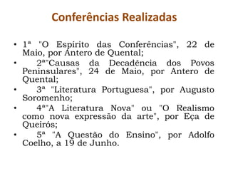 Conferências Realizadas

• 1ª "O Espírito das Conferências", 22 de
  Maio, por Antero de Quental;
•    2ª"Causas da Decadência dos Povos
  Peninsulares", 24 de Maio, por Antero de
  Quental;
•    3ª "Literatura Portuguesa", por Augusto
  Soromenho;
•    4ª"A Literatura Nova" ou "O Realismo
  como nova expressão da arte", por Eça de
  Queirós;
•    5ª "A Questão do Ensino", por Adolfo
  Coelho, a 19 de Junho.
 