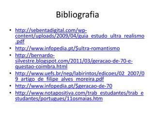 Bibliografia
• http://sebentadigital.com/wp-
  content/uploads/2009/04/guia_estudo_ultra_realismo
  .pdf
• http://www.infopedia.pt/$ultra-romantismo
• http://bernardo-
  silvestre.blogspot.com/2011/03/geracao-de-70-e-
  questao-coimbra.html
• http://www.uefs.br/nep/labirintos/edicoes/02_2007/0
  9_artigo_de_filipe_alves_moreira.pdf
• http://www.infopedia.pt/$geracao-de-70
• http://www.notapositiva.com/trab_estudantes/trab_e
  studantes/portugues/11osmaias.htm
 