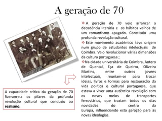 A geração de 70
                                         A geração de 70 veio arrancar a
                                        decadência literária e os hábitos velhos de
                                        um romantismo apagado. Constituiu uma
                                        profunda revolução cultural.
                                         Este movimento académico teve origem
                                        num grupo de estudantes intelectuais de
                                        Coimbra. Veio revolucionar várias dimensões
                                        da cultura portuguesa ;
                                        Na cidade universitária de Coimbra, Antero
                                        de Quental, Eça de Queiroz, Oliveira
                                        Martins,        entre     outros       jovens
                                        intelectuais,    reuniam-se    para     trocar
                                        ideias, livros e formas para restauração da
                                        vida política e cultural portuguesa, que
A capacidade crítica da geração de 70   estava a viver uma autêntica revolução com
fizeram-na os pilares da profunda       os     novos      meios    de     transportes
revolução cultural que conduziu ao      ferroviários, que traziam todos os dias
realismo.                               novidades          do        centro         da
                                        Europa, influenciando esta geração para as
                                        novas ideologias.
 