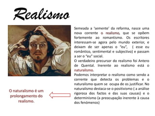 Realismo
                     Semeada a ‘semente’ da reforma, nasce uma
                     nova corrente o realismo, que se opõem
                     fortemente ao romantismo. Os escritores
                     interessam-se agora pelo mundo exterior, e
                     deixam de ser apenas o “eu”, ( esse eu
                     romântico, sentimental e subjectivo) e passam
                     a ser o “eu” social.
                     O verdadeiro precursor do realismo foi Antero
                     de Quental. Inerente ao realismo está o
                     naturalismo.
                     Podemos interpretar o realismo como sendo a
                     corrente que detecta os problemas e o
                     naturalismo quem se ocupa de os justificar. No
                     naturalismo destaca-se o positivismo ( a análise
O naturalismo é um
                     rigorosa dos factos e das suas causas) e o
prolongamento do     determinismo (a preocupação inerente à causa
     realismo.       dos fenómenos)
 