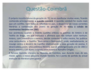 Questão-Coimbrã
O próprio inconformismo da geração de 70, ira-se manifestar muitas vezes, ficando
 conhecida principalmente a questão coimbrã. A questão coimbrã foi muito mais
 que um conflito. Com todas as reformas no país, o despoletar de novas correntes
 literárias a contestação dos jovens da geração de 70 levou à colisão de
 movimentos literários em 1865.
Isso aconteceu quando o Grande Castilho criticou os poemas de Antero e de
 Teófilo de Braga, em que ironizava e afirmava que não tinham valor nenhum.
 Antero, com irreverência e excesso, decide contestar o velho mestre, fez publicar
 uma carta-aberta a Castilho "Bom-senso e Bom-gosto", onde, exaltadamente, se
 insurge contra o desdém de Castilho relativamente à nova geração de poetas. E
 desencadeou assim uma polémica literária, que se prolongaria pelo ano de 1865 e
 levaria mesmo a um duelo à espada entre Antero e Ramalho Ortigão.
A famosa Questão Literária ou Questão de Coimbra, que durante mais de seis
 meses agitou o nosso pequeno mundo literário, foi o ponto de partida da actual
 evolução da literatura portuguesa.
 