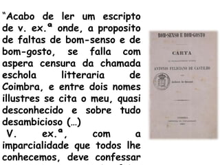 “Acabo de ler um escripto
de v. ex.ª onde, a proposito
de faltas de bom-senso e de
bom-gosto, se falla com
aspera censura da chamada
eschola       litteraria   de
Coimbra, e entre dois nomes
illustres se cita o meu, quasi
desconhecido e sobre tudo
desambicioso (…)
  V.      ex.ª,      com    a
imparcialidade que todos lhe
conhecemos, deve confessar
 