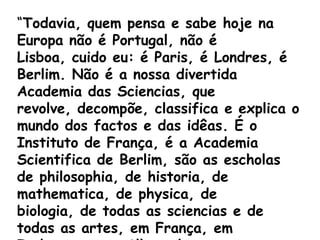 “Todavia, quem pensa e sabe hoje na
Europa não é Portugal, não é
Lisboa, cuido eu: é Paris, é Londres, é
Berlim. Não é a nossa divertida
Academia das Sciencias, que
revolve, decompõe, classifica e explica o
mundo dos factos e das idêas. É o
Instituto de França, é a Academia
Scientifica de Berlim, são as escholas
de philosophia, de historia, de
mathematica, de physica, de
biologia, de todas as sciencias e de
todas as artes, em França, em
 