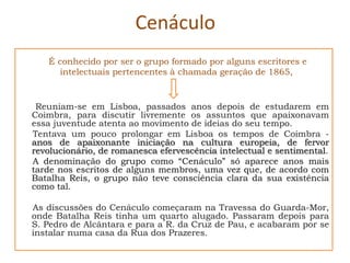 Cenáculo
   É conhecido por ser o grupo formado por alguns escritores e
      intelectuais pertencentes à chamada geração de 1865,


 Reuniam-se em Lisboa, passados anos depois de estudarem em
Coimbra, para discutir livremente os assuntos que apaixonavam
essa juventude atenta ao movimento de ideias do seu tempo.
Tentava um pouco prolongar em Lisboa os tempos de Coimbra -
anos de apaixonante iniciação na cultura europeia, de fervor
revolucionário, de romanesca efervescência intelectual e sentimental.
A denominação do grupo como “Cenáculo” só aparece anos mais
tarde nos escritos de alguns membros, uma vez que, de acordo com
Batalha Reis, o grupo não teve consciência clara da sua existência
como tal.

As discussões do Cenáculo começaram na Travessa do Guarda-Mor,
onde Batalha Reis tinha um quarto alugado. Passaram depois para
S. Pedro de Alcântara e para a R. da Cruz de Pau, e acabaram por se
instalar numa casa da Rua dos Prazeres.
 