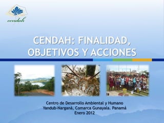 CENDAH: FINALIDAD,
OBJETIVOS Y ACCIONES



    Centro de Desarrollo Ambiental y Humano
  Yandub-Narganá, Comarca Gunayala. Panamá
                  Enero 2012
 