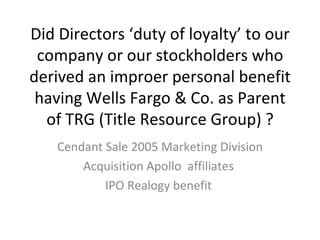 Did Directors ‘duty of loyalty’ to our company or our stockholders who derived an improer personal benefit having Wells Fargo & Co. as Parent of TRG (Title Resource Group) ? Cendant Sale 2005 Marketing Division Acquisition Apollo  affiliates  IPO Realogy benefit  