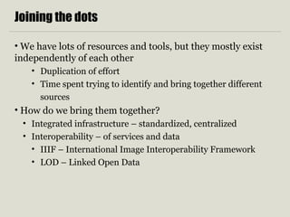 Joining the dots
• We have lots of resources and tools, but they mostly exist
independently of each other
• Duplication of effort
• Time spent trying to identify and bring together different
sources
• How do we bring them together?
• Integrated infrastructure – standardized, centralized
• Interoperability – of services and data
• IIIF – International Image Interoperability Framework
• LOD – Linked Open Data
 