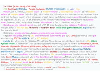 VICTORIA [State Library of Victoria]
223 Boethius DE MUSICA – Pseudo-Hucbaldus MUSICA ENCHIRIADIS – in Latin – 11c.
Vellum, 305 x 210mm, A modern paper + B modern vellum + C contemporary vellum + 56 + D modern
vellum + E modern paper. Collation: (8)1-7
. No catchwords, quire signatures in roman numerals placed in the
centre of the lower margin of last folio verso of each gathering, foliation modern pencil in arabic numerals,
no pagination. Av.-Bv., Cv., Dr.-Er. are blank. Some folios have been repaired. Most sheets have purple
stains, however, they rarely efface the text. Worm-holes in fols 1-18 without loss of text.
Dark brown ink, ruling dry-point, one col. of 39-40 lines, Daseia musical notation. Prickings in outer
margins. Script is first half 11c. Rhineland or northern Italian littera prae-gothica textualis. Explicit to the
first text 49r. FINIT.
Decoration: orange rubrics and green, orange, or brown ink drawings.
Edges cut and gilded, binding 19c. brown morocco over boards, gilt, by C. Lewis (see below), spine gilt
with lettering BOETII / MUSICA / M.S. / SEC. XIII (sic).
Incipits: 2r. –ulescentis; 9r. His igitur; 55v. Alleluia; 56r. asterisco ostendi. Ownership: Cr. in a 15c. littera
hybrida currens is a schematic table of astrological texts mentioning such authorities as Ptolomaeus, Thebit,
Iohannes Hispalensis, Alkabitus, Albumasaris, Alfagranus, and there follows immediately a much rubbed
transcription of a commentary (here without ascription) on portion of Arzachel, Canones ad tabulas
tholetanas and it begins: Quoniam cuiusque actionis72
archazel (sic) arabus composuit tabulas ad ciuitatem
toletti…; 56v. among scribbles now almost illegible is a 15c. musical diagram of the diatesseron; Ar. has a
note ‘Boetii Musica, an Ancient MS. in fine Condition with diagrams. A MS. of a work of rare occurrence
bound by C. Lewis. H. Drury73
1824’; spine carries the small printed number ‘3345’, being that of Sir Thomas
Phillipps; Ev. in modern pencil ‘W. H. Robinson 5.9.1949. £LE-N/a/-’; Ar. has the stock no. ‘587673’; Ev. bears
the library’s shelf-mark *091/B63.
72 These opening words are underlined and are the incipit of Arzachel’s text, cf. Thorndike, 1268.
73 Henry Drury (1778-1841); see above p.185 for another MS. he owned.
 