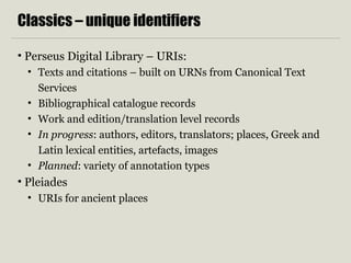 Classics – unique identifiers
• Perseus Digital Library – URIs:
• Texts and citations – built on URNs from Canonical Text
Services
• Bibliographical catalogue records
• Work and edition/translation level records
• In progress: authors, editors, translators; places, Greek and
Latin lexical entities, artefacts, images
• Planned: variety of annotation types
• Pleiades
• URIs for ancient places
 