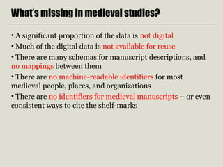 What’s missing in medieval studies?
• A significant proportion of the data is not digital
• Much of the digital data is not available for reuse
• There are many schemas for manuscript descriptions, and
no mappings between them
• There are no machine-readable identifiers for most
medieval people, places, and organizations
• There are no identifiers for medieval manuscripts – or even
consistent ways to cite the shelf-marks
 