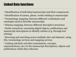 Linked Data functions
• Identification of individual manuscripts and their components
• Identification of names, places, works relating to manuscripts
• Terminology mapping: between different vocabularies and
ontologies used to describe manuscripts
• Schema mapping: between different descriptive structures
• Entity extraction: examining digital objects, publications and
manuscript descriptions to identify entities (e.g. through text
mining)
• Browsing and searching across multiple sites and datasets: using
IDs, terminology services and mapping services
• Linking scholarly activities (annotations, excerpts,
representations, etc.) to the manuscript descriptions, objects and
publications which they reference
 
