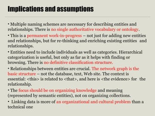 Implications and assumptions
• Multiple naming schemes are necessary for describing entities and
relationships. There is no single authoritative vocabulary or ontology.
• This is a permanent work-in-progress – not just for adding new entities
and relationships, but for re-thinking and enriching existing entities and
relationships.
• Entities need to include individuals as well as categories. Hierarchical
categorization is useful, but only as far as it helps with finding or
browsing. There is no definitive classification structure.
• Relationships between entities are crucial. The network graph is the
basic structure – not the database, text, Web site. The context is
essential: <this> is related to <that>, and here is <the evidence> for the
relationship.
• The focus should be on organizing knowledge and meaning
(represented by semantic entities), not on organizing collections.
• Linking data is more of an organizational and cultural problem than a
technical one
 