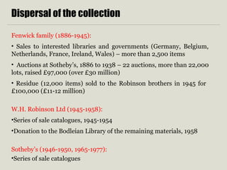 Dispersal of the collection
Fenwick family (1886-1945):
• Sales to interested libraries and governments (Germany, Belgium,
Netherlands, France, Ireland, Wales) – more than 2,500 items
• Auctions at Sotheby’s, 1886 to 1938 – 22 auctions, more than 22,000
lots, raised £97,000 (over £30 million)
• Residue (12,000 items) sold to the Robinson brothers in 1945 for
£100,000 (£11-12 million)
W.H. Robinson Ltd (1945-1958):
•Series of sale catalogues, 1945-1954
•Donation to the Bodleian Library of the remaining materials, 1958
Sotheby’s (1946-1950, 1965-1977):
•Series of sale catalogues
 