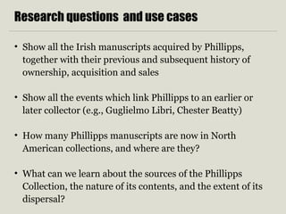 Research questions and use cases
• Show all the Irish manuscripts acquired by Phillipps,
together with their previous and subsequent history of
ownership, acquisition and sales
• Show all the events which link Phillipps to an earlier or
later collector (e.g., Guglielmo Libri, Chester Beatty)
• How many Phillipps manuscripts are now in North
American collections, and where are they?
• What can we learn about the sources of the Phillipps
Collection, the nature of its contents, and the extent of its
dispersal?
 
