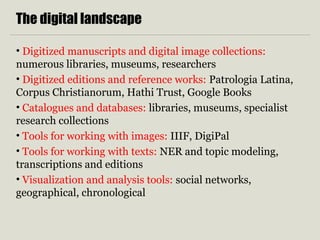 The digital landscape
• Digitized manuscripts and digital image collections:
numerous libraries, museums, researchers
• Digitized editions and reference works: Patrologia Latina,
Corpus Christianorum, Hathi Trust, Google Books
• Catalogues and databases: libraries, museums, specialist
research collections
• Tools for working with images: IIIF, DigiPal
• Tools for working with texts: NER and topic modeling,
transcriptions and editions
• Visualization and analysis tools: social networks,
geographical, chronological
 