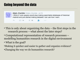 Going beyond the data
• This is only about organizing the data – the first steps in the
research process – what about the later steps?
• Computational representation of research processes –
modelling humanities research in the digital environment
• What is the goal?
•Making it quicker and easier to gather and organize evidence?
•Changing the way we do humanities research?
 
