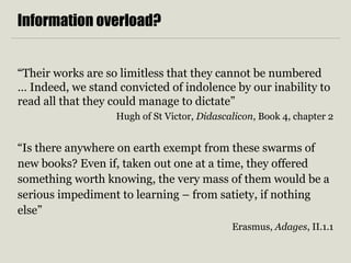 Information overload?
“Their works are so limitless that they cannot be numbered
… Indeed, we stand convicted of indolence by our inability to
read all that they could manage to dictate”
Hugh of St Victor, Didascalicon, Book 4, chapter 2
“Is there anywhere on earth exempt from these swarms of
new books? Even if, taken out one at a time, they offered
something worth knowing, the very mass of them would be a
serious impediment to learning – from satiety, if nothing
else”
Erasmus, Adages, II.1.1
 