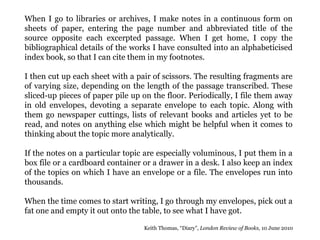 When I go to libraries or archives, I make notes in a continuous form on
sheets of paper, entering the page number and abbreviated title of the
source opposite each excerpted passage. When I get home, I copy the
bibliographical details of the works I have consulted into an alphabeticised
index book, so that I can cite them in my footnotes.
I then cut up each sheet with a pair of scissors. The resulting fragments are
of varying size, depending on the length of the passage transcribed. These
sliced-up pieces of paper pile up on the floor. Periodically, I file them away
in old envelopes, devoting a separate envelope to each topic. Along with
them go newspaper cuttings, lists of relevant books and articles yet to be
read, and notes on anything else which might be helpful when it comes to
thinking about the topic more analytically.
If the notes on a particular topic are especially voluminous, I put them in a
box file or a cardboard container or a drawer in a desk. I also keep an index
of the topics on which I have an envelope or a file. The envelopes run into
thousands.
When the time comes to start writing, I go through my envelopes, pick out a
fat one and empty it out onto the table, to see what I have got.
Keith Thomas, “Diary”, London Review of Books, 10 June 2010
 