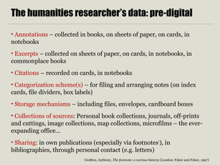 The humanities researcher’s data: pre-digital
• Annotations – collected in books, on sheets of paper, on cards, in
notebooks
• Excerpts – collected on sheets of paper, on cards, in notebooks, in
commonplace books
• Citations – recorded on cards, in notebooks
• Categorization scheme(s) – for filing and arranging notes (on index
cards, file dividers, box labels)
• Storage mechanisms – including files, envelopes, cardboard boxes
• Collections of sources: Personal book collections, journals, off-prints
and cuttings, image collections, map collections, microfilms – the ever-
expanding office…
• Sharing: in own publications (especially via footnotes1
), in
bibliographies, through personal contact (e.g. letters)
1
Grafton, Anthony, The footnote: a curious history (London: Faber and Faber, 1997)
 