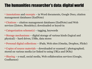 The humanities researcher’s data: digital world
• Annotations and excerpts – in Word documents, Google Docs, citation
management databases (EndNote)
• Citations – citation management databases (EndNote) and Web
services (Zotero, Mendeley); downloaded or keyed-in
• Categorization scheme(s) – tagging, keywords
• Storage mechanisms – digital storage of various kinds (logical and
physical) – hard drives, USBs, data stores
• Personal digital collections – iPads, Web sites (Omeka, Dropbox, Flickr)
• Copies of source materials – downloaded or scanned / photographed;
stored on various media (or linked to using URLs and DOIs)
• Sharing – e-mail, social media, Web collaboration services (Google,
Confluence)
 