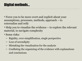 Digital methods…
• Force you to be more overt and explicit about your
assumptions, processes, methods, approach – to
externalize and reify
• Help you to visualize the evidence – to explore the relevant
material, to navigate complexity
• Some risks:
– Rigidity, over-simplification, single perspective
– Loss of serendipity
– Mistaking the visualization for the analysis
– Conflating the organizing of the evidence with explanations
and conclusions
 