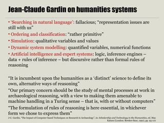 Jean-Claude Gardin on humanities systems
• ‘Searching in natural language’: fallacious; “representation issues are
still with us”
• Ordering and classification: “rather primitive”
• Simulation: qualitative variables and values
• Dynamic system modelling: quantified variables, numerical functions
• Artificial intelligence and expert systems: logic, inference engines –
data + rules of inference – but discursive rather than formal rules of
reasoning
“It is incumbent upon the humanities as a ‘distinct’ science to define its
own, alternative ways of reasoning”
“Our primary concern should be the study of mental processes at work in
archaeological reasoning, with a view to making them amenable to
machine handling in a Turing sense – that is, with or without computers”
“The formulation of rules of reasoning is here essential, in whichever
form we chose to express them”
J-C. Gardin, “The Impact of Computer-based Techniques on Research in Archaeology”, in: Scholarship and Technology in the Humanities, ed. May
Katzen (London: Bowker-Saur, 1991), pp. 95-110
 