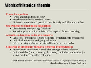 A logic of historical thought
• Frame the question
• Revise and refine, test and verify
• Must be resolvable in empirical terms
• Fictional, counterfactual questions: heuristically useful but unprovable
• Use evidence to build up an explanation
• Classificatory concepts, e.g. feudalism
• Statistical generalizations – inferred by a special form of reasoning
• Assemble in temporal order as a narrative
• Causation – influences, factors, elements – by reference to antecedents
• Individual motivation and group behaviour
• Inference using analogies: heuristically useful but unprovable
• Construct an argument (produce a historical interpretation)
• Proceed from premises to a conclusion through rational inference
• Define and clarify the terms (e.g., democracy, capitalism, nationalism) –
simple, working, consistent definition
David Hackett Fischer, Historians’ Fallacies: Toward a Logic of Historical Thought
(London: Routledge & Kegan Paul, 1971)
 