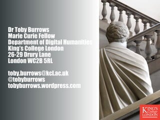 Dr Toby Burrows
Marie Curie Fellow
Department of Digital Humanities
King’s College London
26-29 Drury Lane
London WC2B 5RL
toby.burrows@kcl.ac.uk
@tobyburrows
tobyburrows.wordpress.com
 