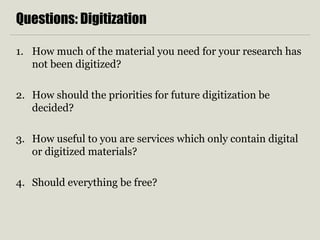Questions: Digitization
1. How much of the material you need for your research has
not been digitized?
2. How should the priorities for future digitization be
decided?
3. How useful to you are services which only contain digital
or digitized materials?
4. Should everything be free?
 