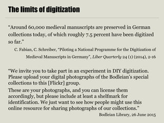 The limits of digitization
“Around 60,000 medieval manuscripts are preserved in German
collections today, of which roughly 7.5 percent have been digitized
so far.”
C. Fabian, C. Schreiber, “Piloting a National Programme for the Digitization of
Medieval Manuscripts in Germany”, Liber Quarterly 24 (1) (2014), 2-16
“We invite you to take part in an experiment in DIY digitization.
Please upload your digital photographs of the Bodleian’s special
collections to this [Flickr] group.
These are your photographs, and you can license them
accordingly, but please include at least a shelfmark for
identification. We just want to see how people might use this
online resource for sharing photographs of our collections.”
Bodleian Library, 26 June 2015
 