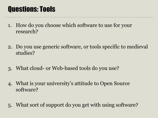 Questions: Tools
1. How do you choose which software to use for your
research?
2. Do you use generic software, or tools specific to medieval
studies?
3. What cloud- or Web-based tools do you use?
4. What is your university’s attitude to Open Source
software?
5. What sort of support do you get with using software?
 