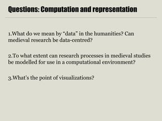 Questions: Computation and representation
1.What do we mean by “data” in the humanities? Can
medieval research be data-centred?
2.To what extent can research processes in medieval studies
be modelled for use in a computational environment?
3.What’s the point of visualizations?
 