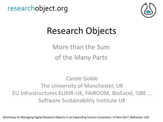 Research Objects
More than the Sum
of the Many Parts
Carole Goble
The University of Manchester, UK
EU Infrastructures ELIXIR-UK, FAIRDOM, BioExcel, ISBE …
Software Sustainability Institute UK
Workshop on Managing Digital Research Objects in an Expanding Science Ecosystem, 15 Nov 2017, Bethesda, USA
 
