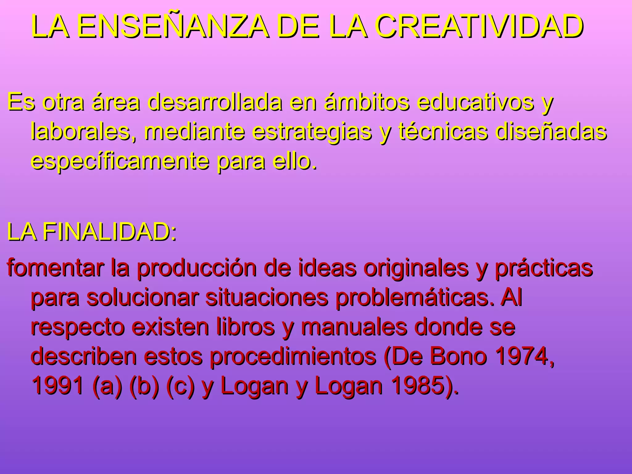 LA ENSEÑANZA DE LA CREATIVIDAD

Es otra área desarrollada en ámbitos educativos y
  laborales, mediante estrategias y técnicas diseñadas
  específicamente para ello.

LA FINALIDAD:
fomentar la producción de ideas originales y prácticas
  para solucionar situaciones problemáticas. Al
  respecto existen libros y manuales donde se
  describen estos procedimientos (De Bono 1974,
  1991 (a) (b) (c) y Logan y Logan 1985).
 