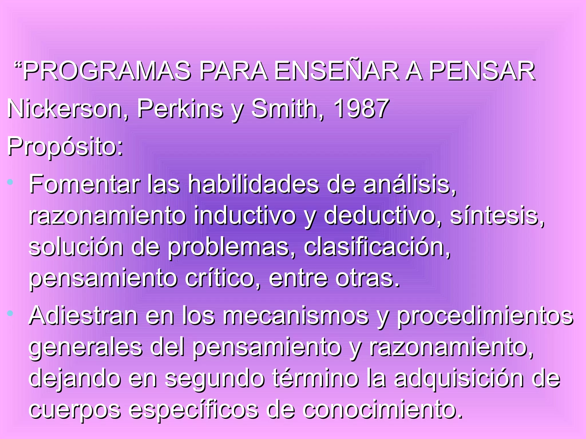 “PROGRAMAS PARA ENSEÑAR A PENSAR
Nickerson, Perkins y Smith, 1987
Propósito:
• Fomentar las habilidades de análisis,
  razonamiento inductivo y deductivo, síntesis,
  solución de problemas, clasificación,
  pensamiento crítico, entre otras.
• Adiestran en los mecanismos y procedimientos
  generales del pensamiento y razonamiento,
  dejando en segundo término la adquisición de
  cuerpos específicos de conocimiento.
 