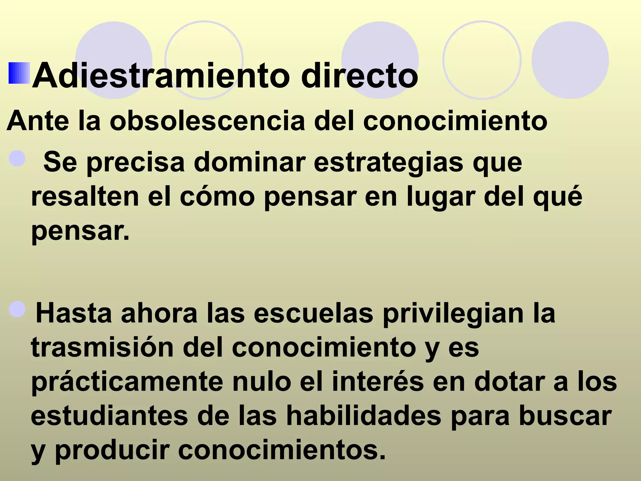 Adiestramiento directo
Ante la obsolescencia del conocimiento
 Se precisa dominar estrategias que
 resalten el cómo pensar en lugar del qué
 pensar.

Hasta ahora las escuelas privilegian la
 trasmisión del conocimiento y es
 prácticamente nulo el interés en dotar a los
 estudiantes de las habilidades para buscar
 y producir conocimientos.
 