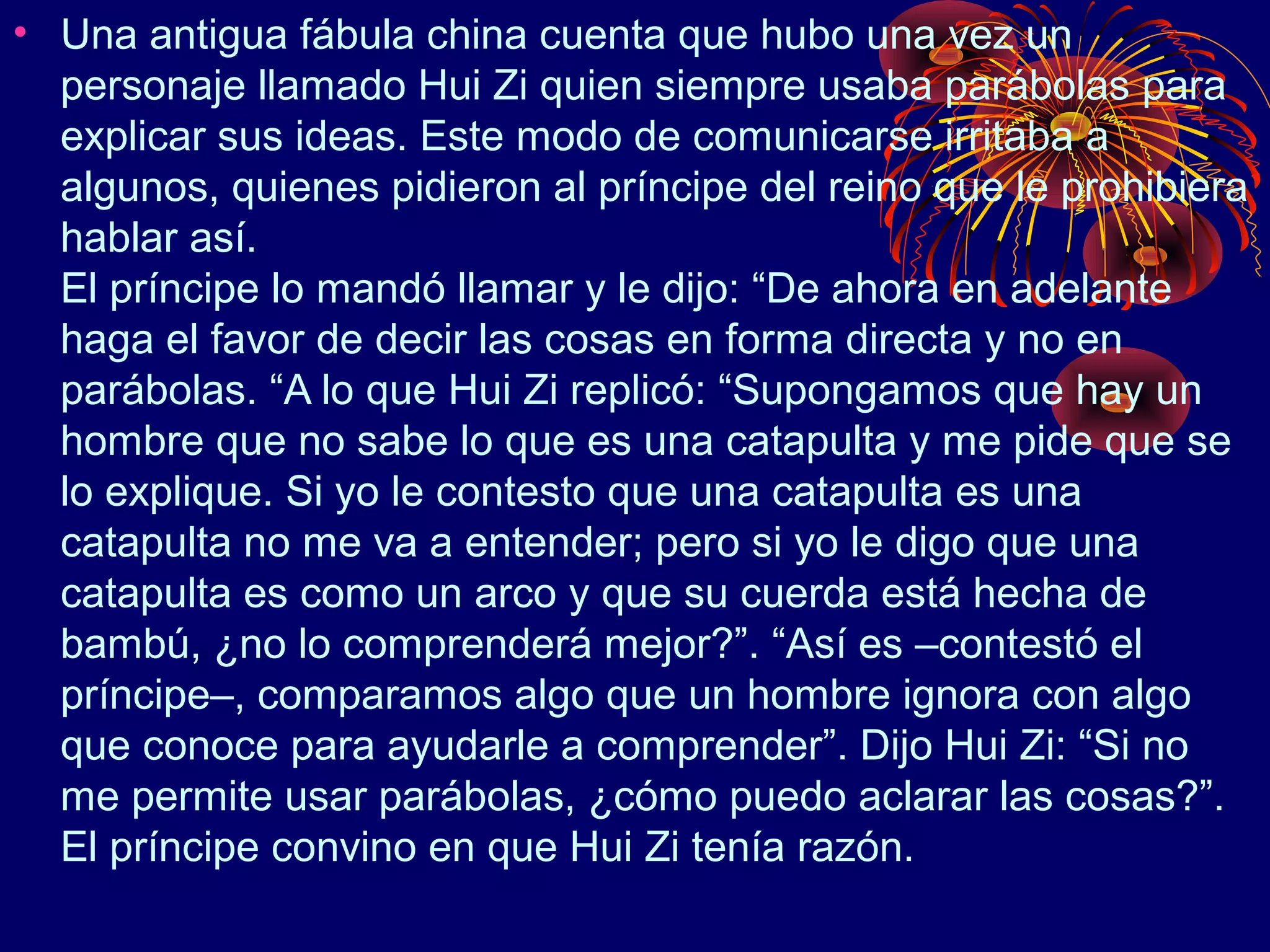 • Una antigua fábula china cuenta que hubo una vez un
  personaje llamado Hui Zi quien siempre usaba parábolas para
  explicar sus ideas. Este modo de comunicarse irritaba a
  algunos, quienes pidieron al príncipe del reino que le prohibiera
  hablar así.
  El príncipe lo mandó llamar y le dijo: “De ahora en adelante
  haga el favor de decir las cosas en forma directa y no en
  parábolas. “A lo que Hui Zi replicó: “Supongamos que hay un
  hombre que no sabe lo que es una catapulta y me pide que se
  lo explique. Si yo le contesto que una catapulta es una
  catapulta no me va a entender; pero si yo le digo que una
  catapulta es como un arco y que su cuerda está hecha de
  bambú, ¿no lo comprenderá mejor?”. “Así es –contestó el
  príncipe–, comparamos algo que un hombre ignora con algo
  que conoce para ayudarle a comprender”. Dijo Hui Zi: “Si no
  me permite usar parábolas, ¿cómo puedo aclarar las cosas?”.
  El príncipe convino en que Hui Zi tenía razón.
 