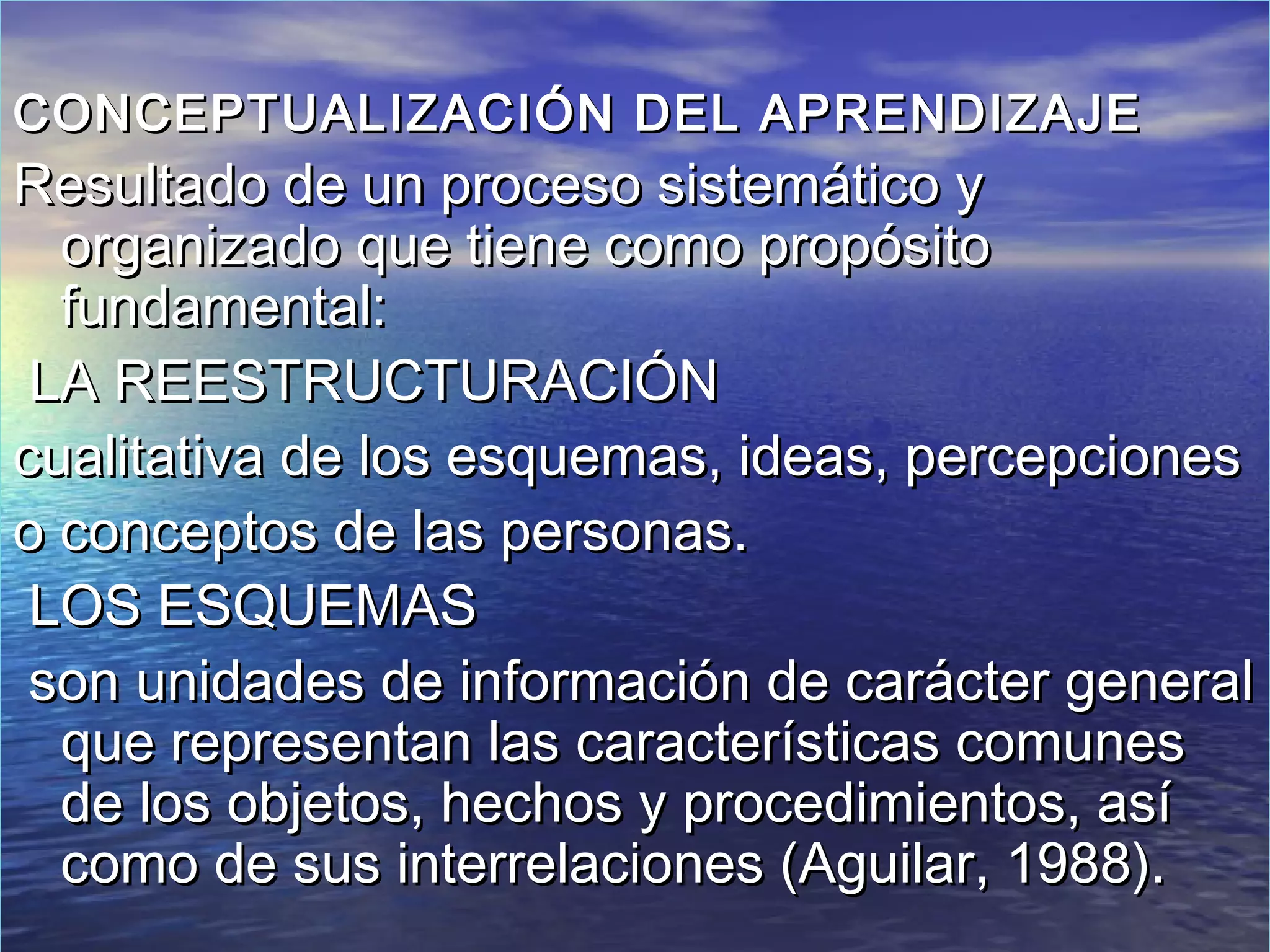 CONCEPTUALIZACIÓN DEL APRENDIZAJE
Resultado de un proceso sistemático y
  organizado que tiene como propósito
  fundamental:
 LA REESTRUCTURACIÓN
cualitativa de los esquemas, ideas, percepciones
o conceptos de las personas.
 LOS ESQUEMAS
 son unidades de información de carácter general
  que representan las características comunes
  de los objetos, hechos y procedimientos, así
  como de sus interrelaciones (Aguilar, 1988).
 