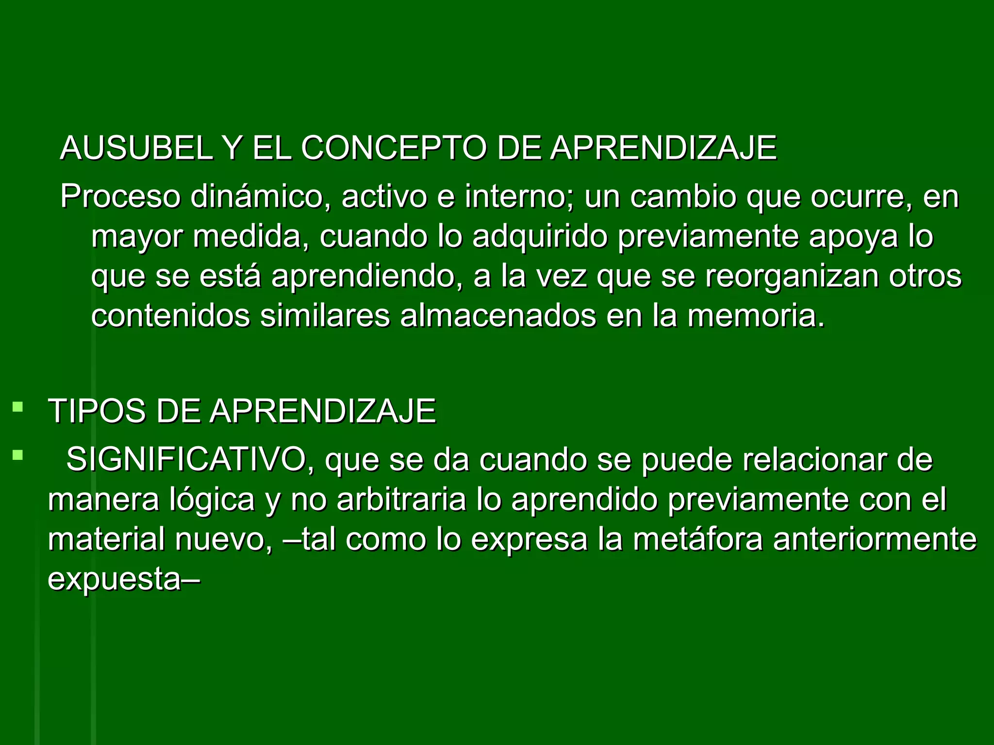 AUSUBEL Y EL CONCEPTO DE APRENDIZAJE
   Proceso dinámico, activo e interno; un cambio que ocurre, en
     mayor medida, cuando lo adquirido previamente apoya lo
     que se está aprendiendo, a la vez que se reorganizan otros
     contenidos similares almacenados en la memoria.

 TIPOS DE APRENDIZAJE
 SIGNIFICATIVO, que se da cuando se puede relacionar de
  manera lógica y no arbitraria lo aprendido previamente con el
  material nuevo, –tal como lo expresa la metáfora anteriormente
  expuesta–
 