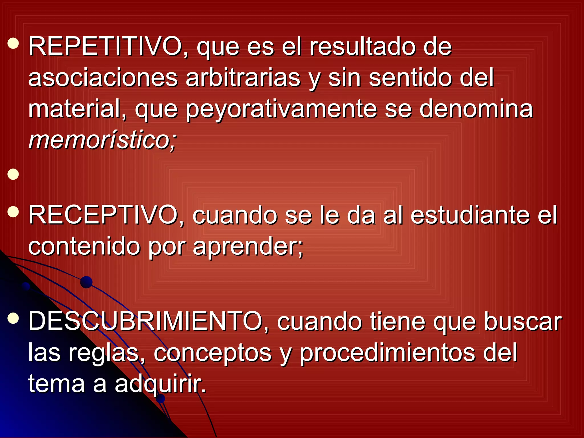  REPETITIVO,      que es el resultado de
    asociaciones arbitrarias y sin sentido del
    material, que peyorativamente se denomina
    memorístico;

 RECEPTIVO,      cuando se le da al estudiante el
    contenido por aprender;

 DESCUBRIMIENTO,         cuando tiene que buscar
    las reglas, conceptos y procedimientos del
    tema a adquirir.
 
