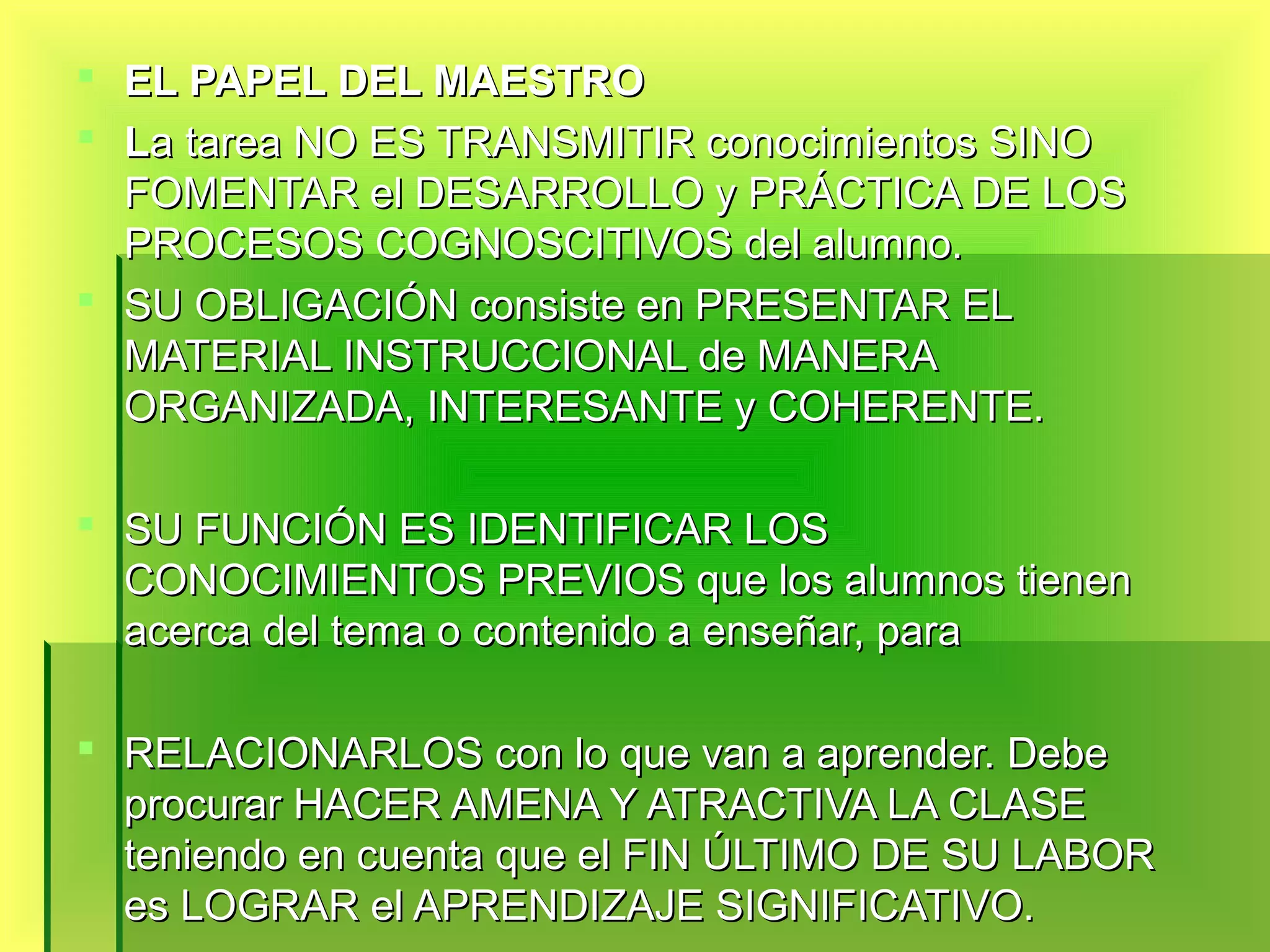  EL PAPEL DEL MAESTRO
 La tarea NO ES TRANSMITIR conocimientos SINO
  FOMENTAR el DESARROLLO y PRÁCTICA DE LOS
  PROCESOS COGNOSCITIVOS del alumno.
 SU OBLIGACIÓN consiste en PRESENTAR EL
  MATERIAL INSTRUCCIONAL de MANERA
  ORGANIZADA, INTERESANTE y COHERENTE.

 SU FUNCIÓN ES IDENTIFICAR LOS
  CONOCIMIENTOS PREVIOS que los alumnos tienen
  acerca del tema o contenido a enseñar, para

 RELACIONARLOS con lo que van a aprender. Debe
  procurar HACER AMENA Y ATRACTIVA LA CLASE
  teniendo en cuenta que el FIN ÚLTIMO DE SU LABOR
  es LOGRAR el APRENDIZAJE SIGNIFICATIVO.
 