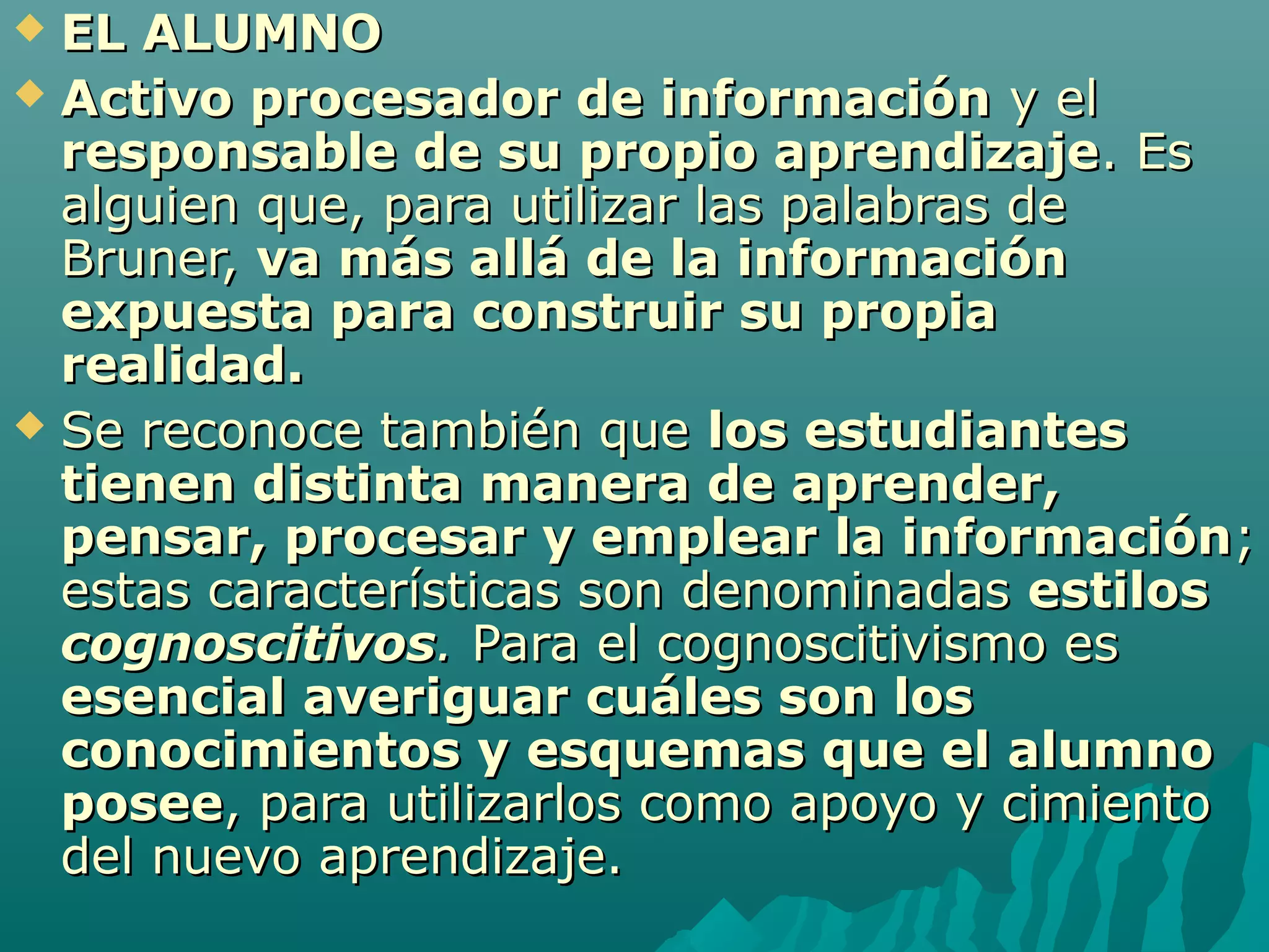  EL ALUMNO
 Activo procesador de información y el
  responsable de su propio aprendizaje. Es
  alguien que, para utilizar las palabras de
  Bruner, va más allá de la información
  expuesta para construir su propia
  realidad.
 Se reconoce también que los estudiantes
  tienen distinta manera de aprender,
  pensar, procesar y emplear la información;
  estas características son denominadas estilos
  cognoscitivos. Para el cognoscitivismo es
  esencial averiguar cuáles son los
  conocimientos y esquemas que el alumno
  posee, para utilizarlos como apoyo y cimiento
  del nuevo aprendizaje.
 
