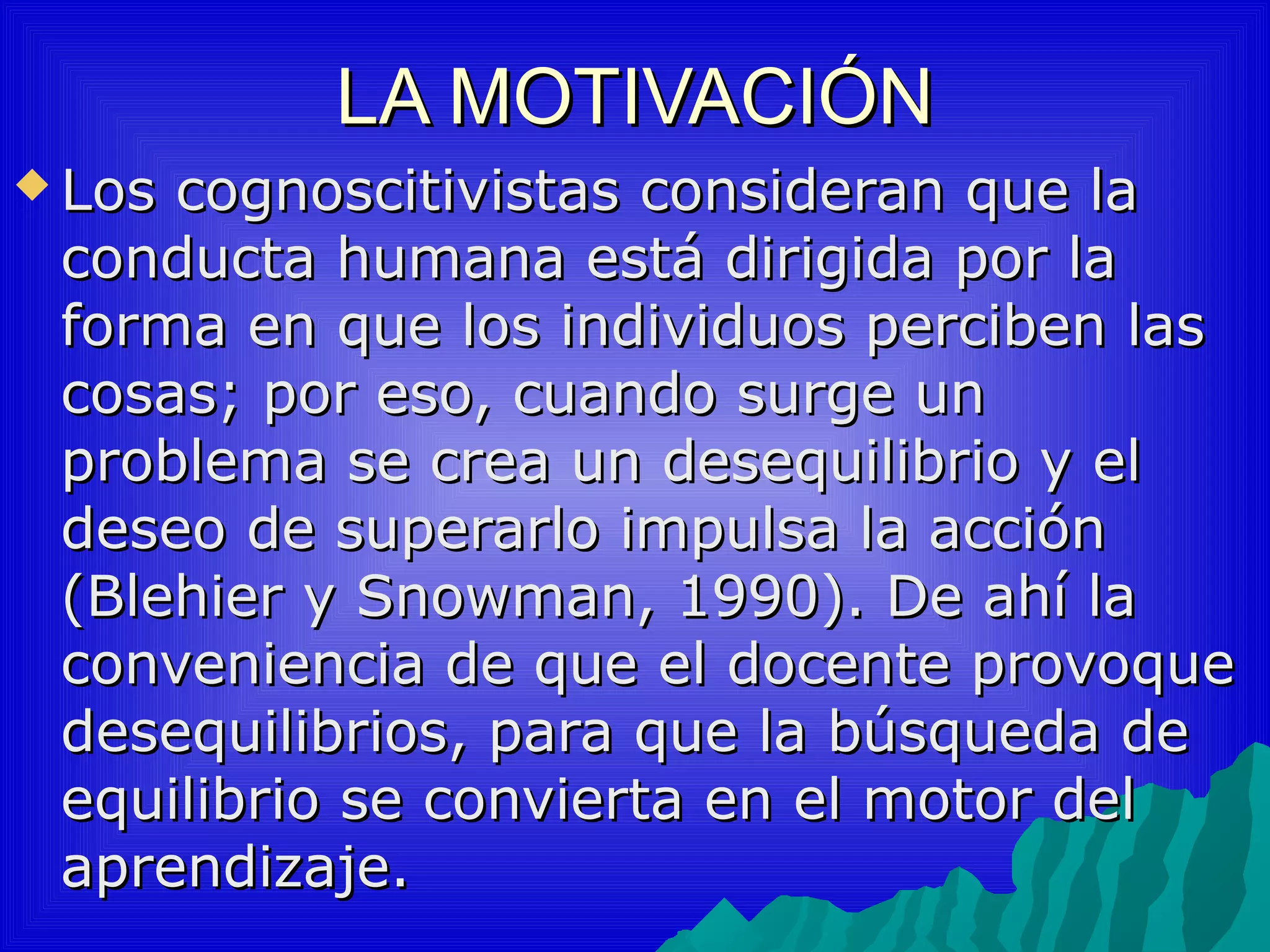 LA MOTIVACIÓN
 Loscognoscitivistas consideran que la
 conducta humana está dirigida por la
 forma en que los individuos perciben las
 cosas; por eso, cuando surge un
 problema se crea un desequilibrio y el
 deseo de superarlo impulsa la acción
 (Blehier y Snowman, 1990). De ahí la
 conveniencia de que el docente provoque
 desequilibrios, para que la búsqueda de
 equilibrio se convierta en el motor del
 aprendizaje.
 