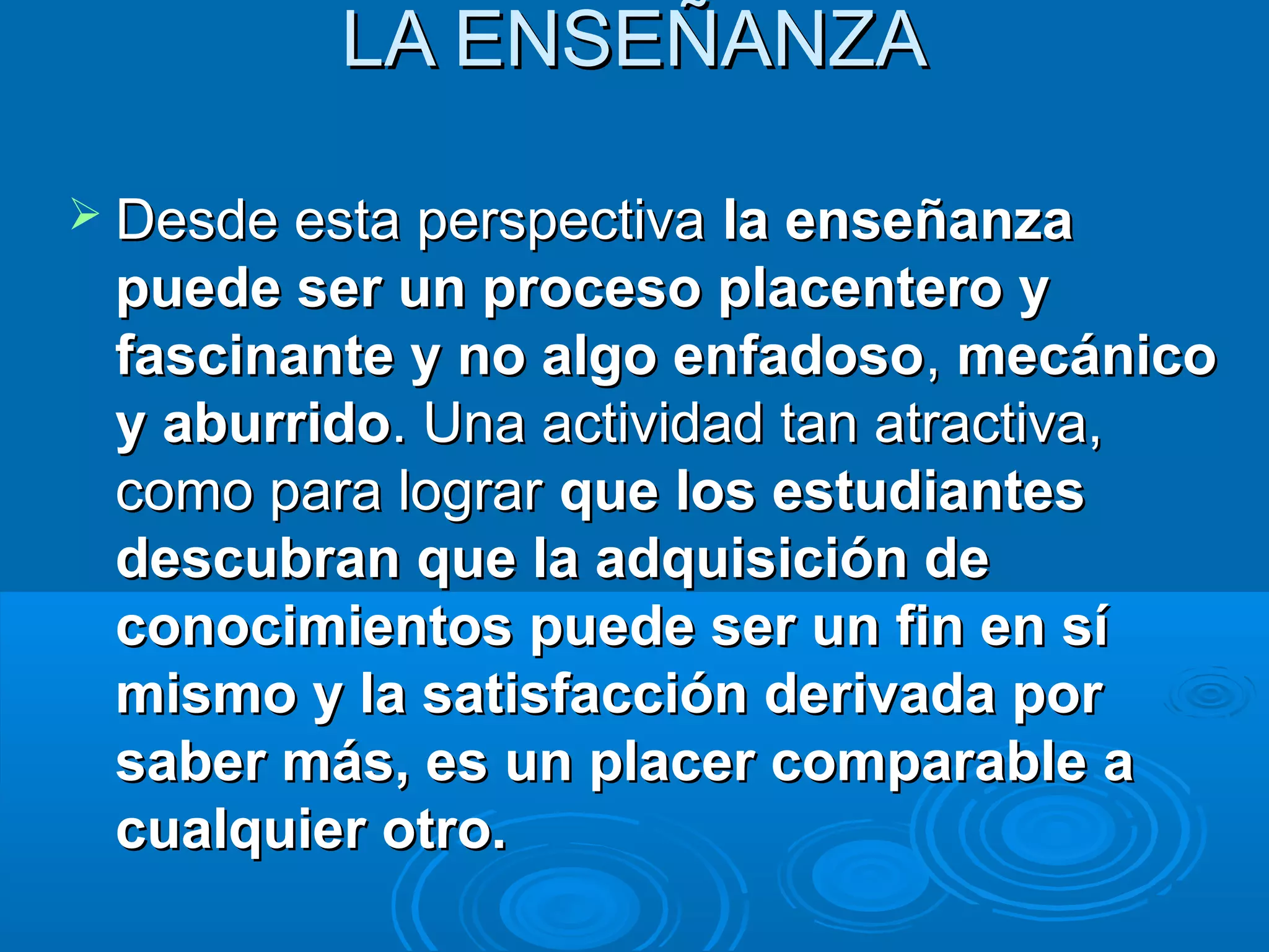 LA ENSEÑANZA

 Desde esta perspectiva la enseñanza
 puede ser un proceso placentero y
 fascinante y no algo enfadoso, mecánico
 y aburrido. Una actividad tan atractiva,
 como para lograr que los estudiantes
 descubran que la adquisición de
 conocimientos puede ser un fin en sí
 mismo y la satisfacción derivada por
 saber más, es un placer comparable a
 cualquier otro.
 