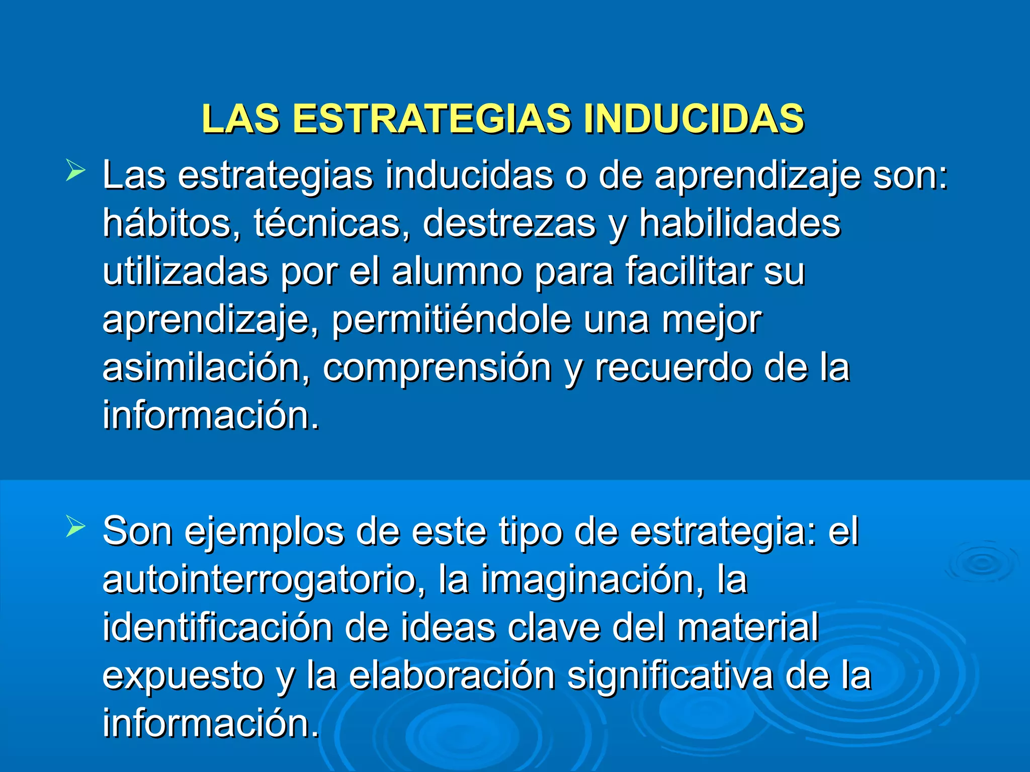 LAS ESTRATEGIAS INDUCIDAS
   Las estrategias inducidas o de aprendizaje son:
    hábitos, técnicas, destrezas y habilidades
    utilizadas por el alumno para facilitar su
    aprendizaje, permitiéndole una mejor
    asimilación, comprensión y recuerdo de la
    información.

   Son ejemplos de este tipo de estrategia: el
    autointerrogatorio, la imaginación, la
    identificación de ideas clave del material
    expuesto y la elaboración significativa de la
    información.
 