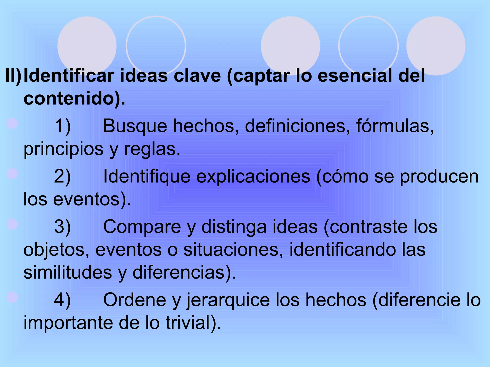 II)Identificar ideas clave (captar lo esencial del
   contenido).
      1)    Busque hechos, definiciones, fórmulas,
   principios y reglas.
      2)    Identifique explicaciones (cómo se producen
   los eventos).
      3)    Compare y distinga ideas (contraste los
   objetos, eventos o situaciones, identificando las
   similitudes y diferencias).
      4)    Ordene y jerarquice los hechos (diferencie lo
   importante de lo trivial).
 