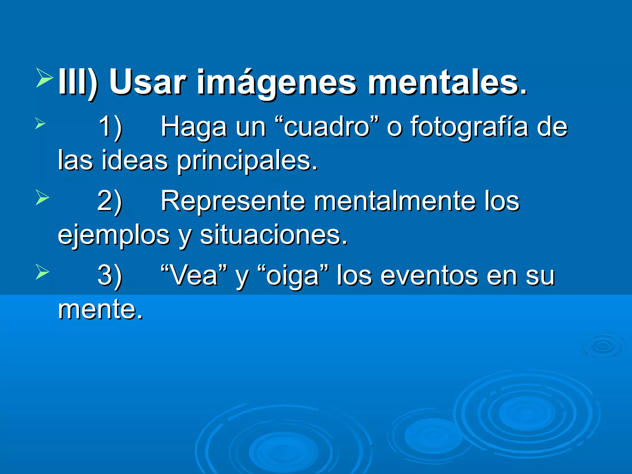  III) Usar imágenes mentales.
    1) Haga un “cuadro” o fotografía de
  las ideas principales.
    2) Represente mentalmente los
  ejemplos y situaciones.
    3) “Vea” y “oiga” los eventos en su
  mente.
 